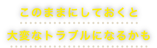 このままにしておくと大変なトラブルになるかも